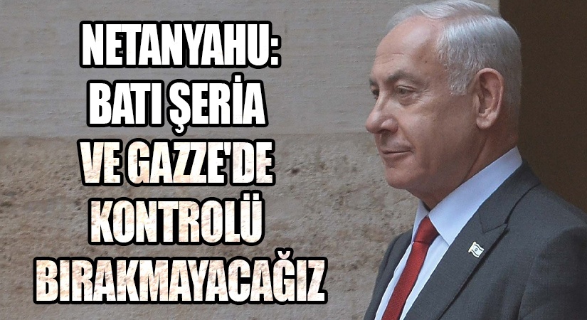 NETANYAHU: BATI ŞERİA VE GAZZE’DE KONTROLÜ BIRAKMAYACAĞIZ