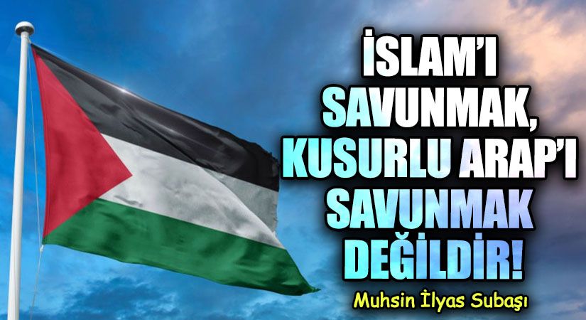 İSLAM’I SAVUNMAK, KUSURLU ARAP’I SAVUNMAK DEĞİLDİR!