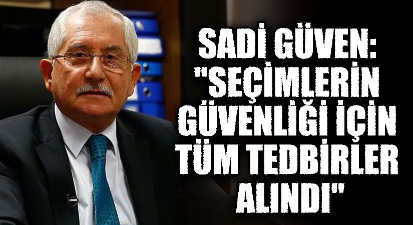 YSK Başkanı Sadi Güven: “Seçimlerin Güvenliği İçin Tüm Tedbirler Alındı”
