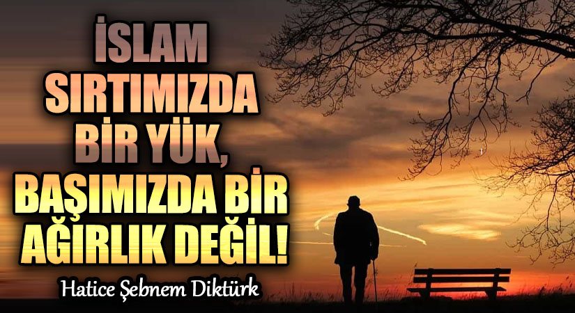 İSLAM SIRTIMIZDA BİR YÜK, BAŞIMIZDA BİR AĞIRLIK DEĞİL!