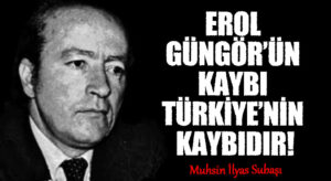 EROL GÜNGÖR’ÜN KAYBI TÜRKİYE’NİN KAYBIDIR!