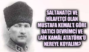 SALTANATÇI VE HİLAFETÇİ OLAN MUSTAFA KEMAL’E GÖRE BATICI DEVRİMCİ ve LAİK KAMÂL ATATÜRK’Ü NEREYE KOYALIM?