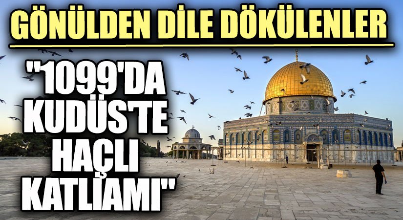 GÖNÜLDEN DİLE DÖKÜLENLER  “1099’DA KUDÜS’TE HAÇLI KATLİAMI”