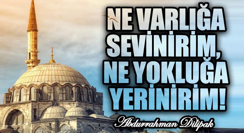NE VARLIĞA SEVİNİRİM,  NE YOKLUĞA YERİNİRİM!         