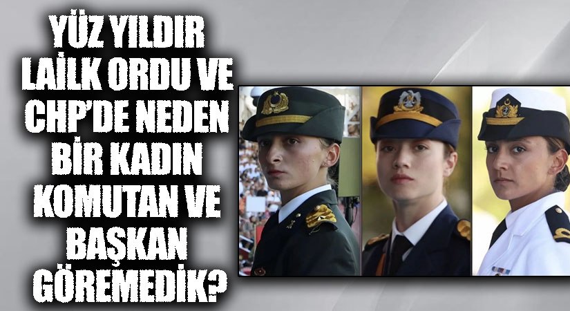 YÜZ YILDIR LAİLK ORDU VE CHP’DE NEDEN BİR KADIN KOMUTAN VE BAŞKAN GÖREMEDİK?