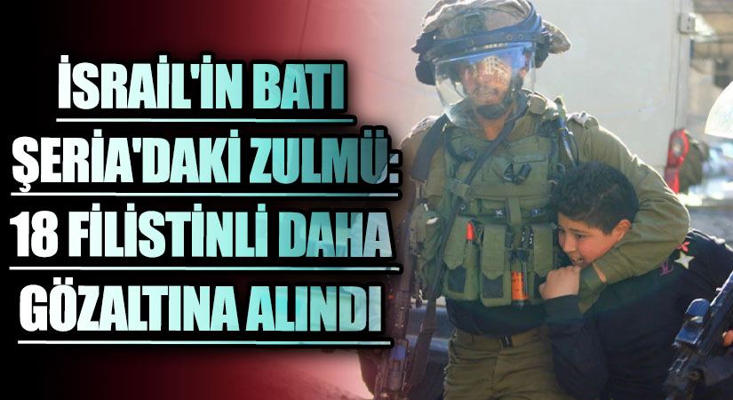 İsrail’in Batı Şeria’daki Zulmü: 18 Filistinli Daha Gözaltına Alındı