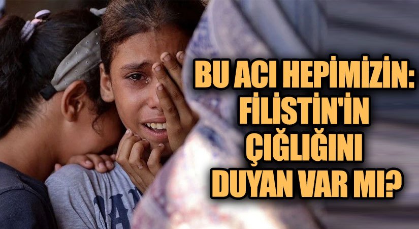 Bu Acı Hepimizin: Filistin’in Çığlığını Duyan Var mı?
