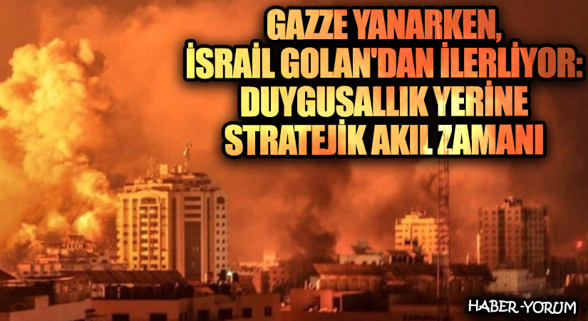 Gazze Yanarken, İsrail Golan’dan İlerliyor: Duygusallık Yerine Stratejik Akıl Zamanı