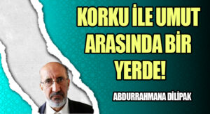 KORKU İLE UMUT ARASINDA BİR YERDE!