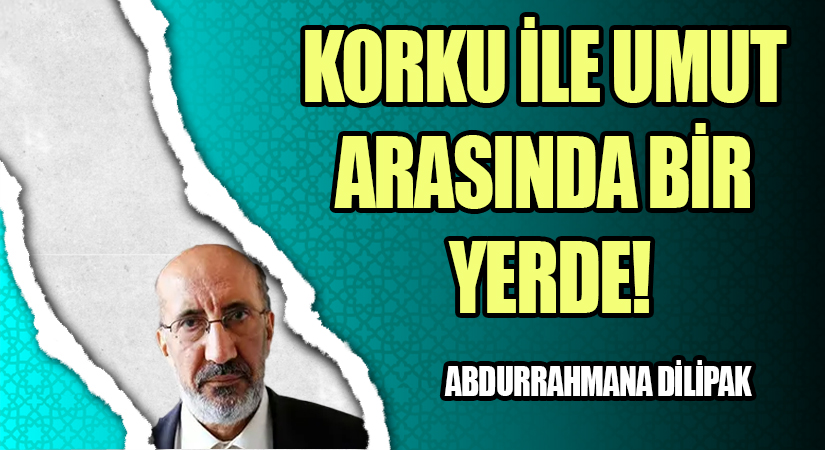 KORKU İLE UMUT ARASINDA BİR YERDE!