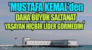 ‘Mustafa Kemal’den Daha Büyük Saltanat Yaşayan Hiçbir Lider Görmedim’