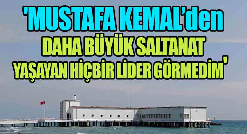 ‘Mustafa Kemal’den Daha Büyük Saltanat Yaşayan Hiçbir Lider Görmedim’