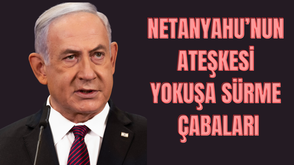 Netanyahu’nun Ateşkesi Yokuşa Sürme Çabaları