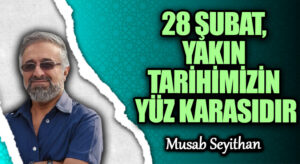 28 ŞUBAT, YAKIN TARİHİMİZİN YÜZ KARASIDIR