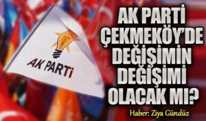 AK PARTİ ÇEKMEKÖY’DE DEĞİŞİMİN DEĞİŞİMİ OLACAK MI?