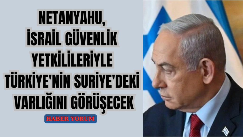 Netanyahu, İsrail Güvenlik Yetkilileriyle Türkiye’nin Suriye’deki Varlığını Görüşecek