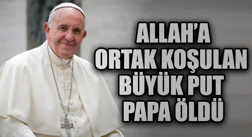 ALLAH’A ORTAK KOŞULAN BÜYÜK PUT PAPA ÖLDÜ