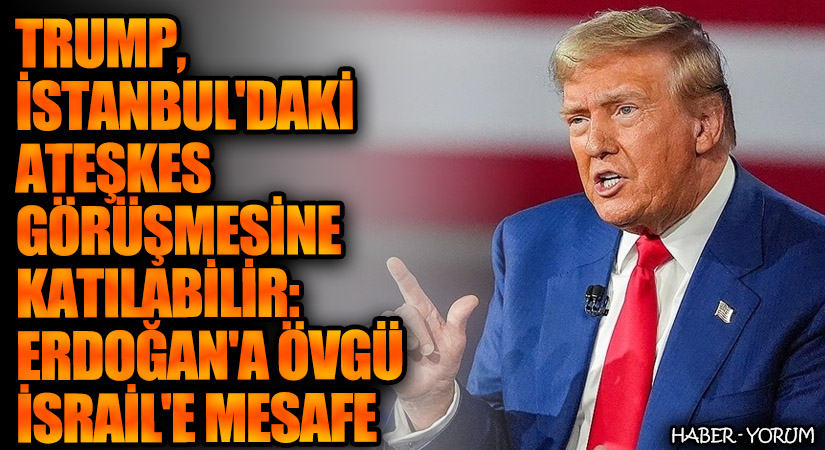 Trump, İstanbul’daki Ateşkes Görüşmesine Katılabilir: Erdoğan’a Övgü, İsrail’e Mesafe
