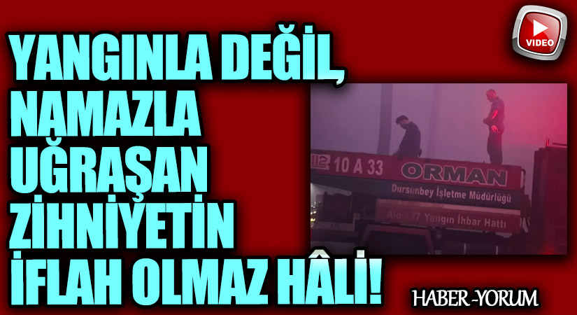 Yangınla Değil, Namazla Uğraşan Zihniyetin İflah Olmaz Hâli!