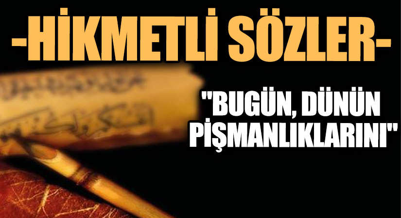 HİKMETLİ SÖZLER “Bugün, Dünün Pişmanlıklarını…”