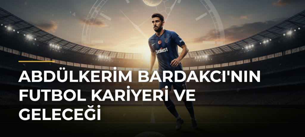 Abdülkerim Bardakcı’nın Futbol Kariyeri ve Geleceği