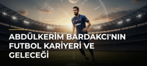 Abdülkerim Bardakcı’nın Futbol Kariyeri ve Geleceği