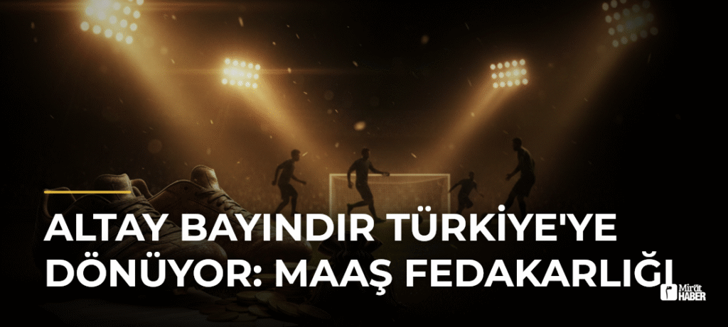 Altay Bayındır Türkiye’ye Dönüyor: Maaş Fedakarlığı