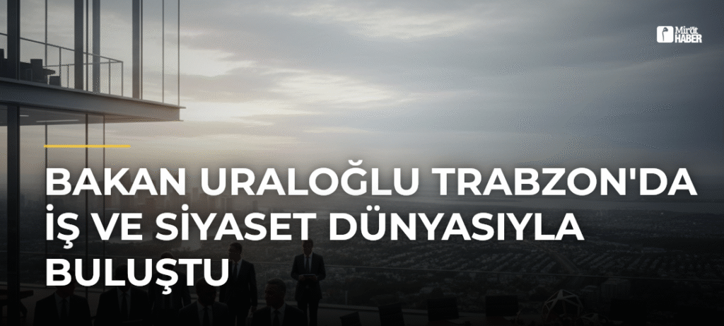 Bakan Uraloğlu Trabzon’da İş ve Siyaset Dünyasıyla Buluştu