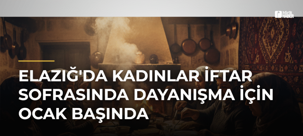 Elazığ’da Kadınlar İftar Sofrasında Dayanışma İçin Ocak Başında