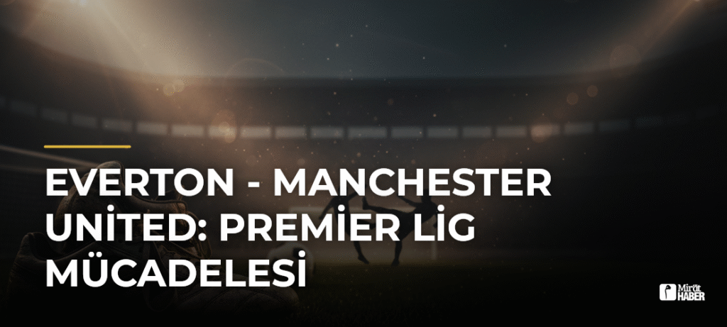 Everton – Manchester United: Premier Lig Mücadelesi