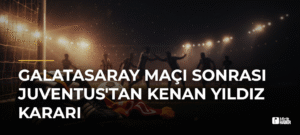 Galatasaray Maçı Sonrası Juventus’tan Kenan Yıldız Kararı
