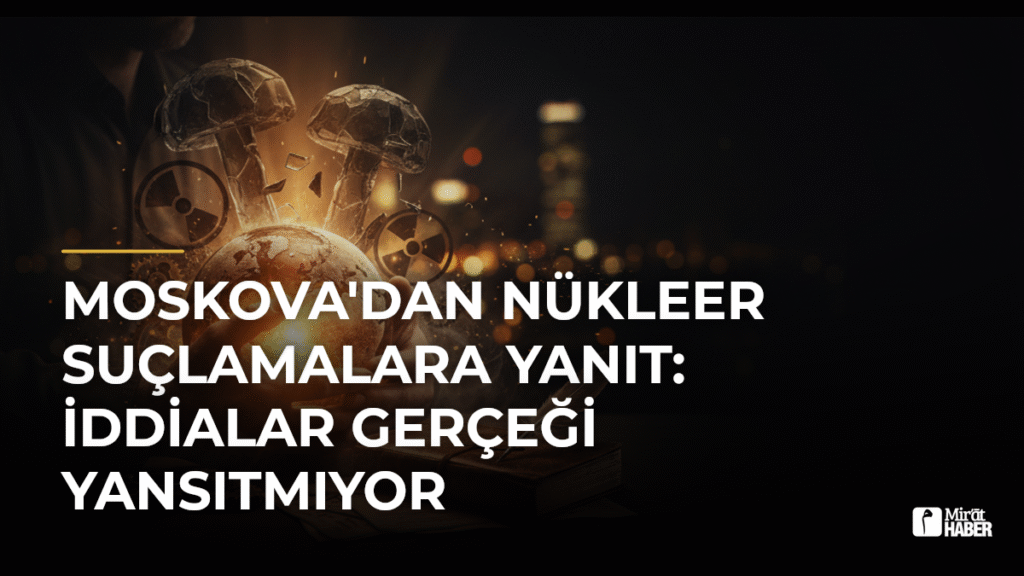 Moskova’dan nükleer suçlamalara yanıt: İddialar gerçeği yansıtmıyor
