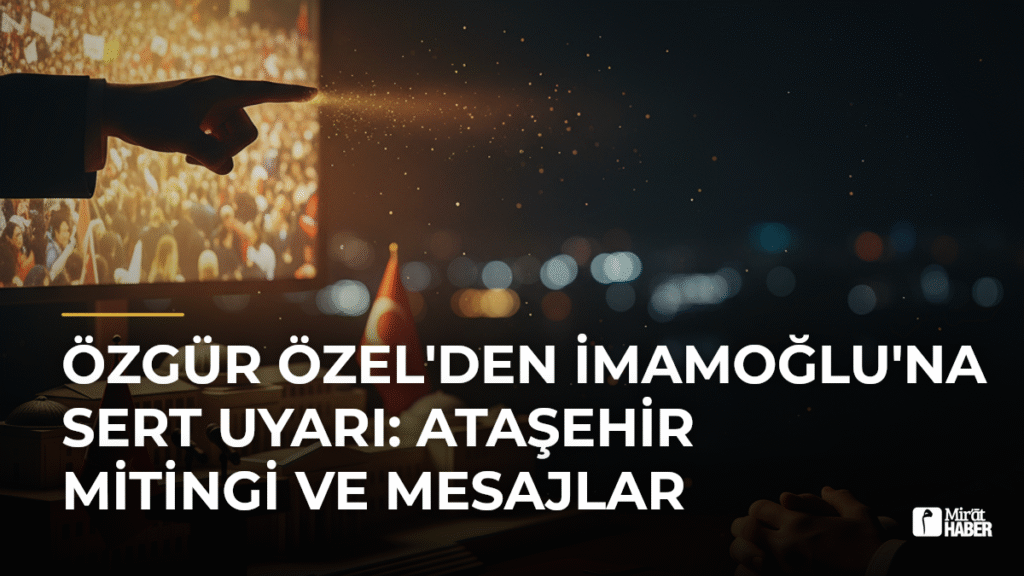 Özgür Özel’den İmamoğlu’na Sert Uyarı: Ataşehir Mitingi ve Mesajlar