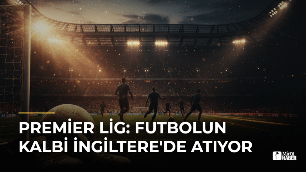 Premier Lig: Futbolun Kalbi İngiltere’de Atıyor