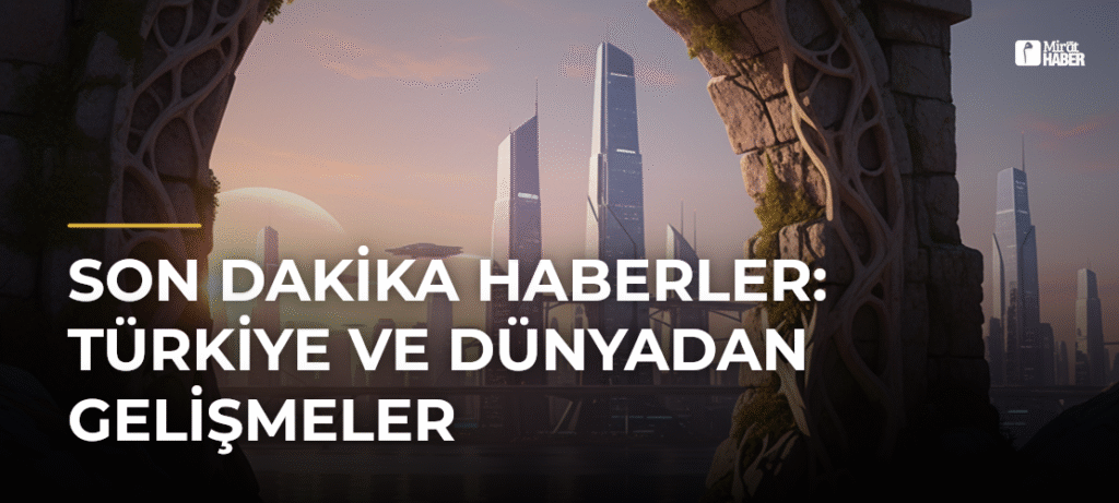 Son Dakika Haberler: Türkiye ve Dünyadan Gelişmeler