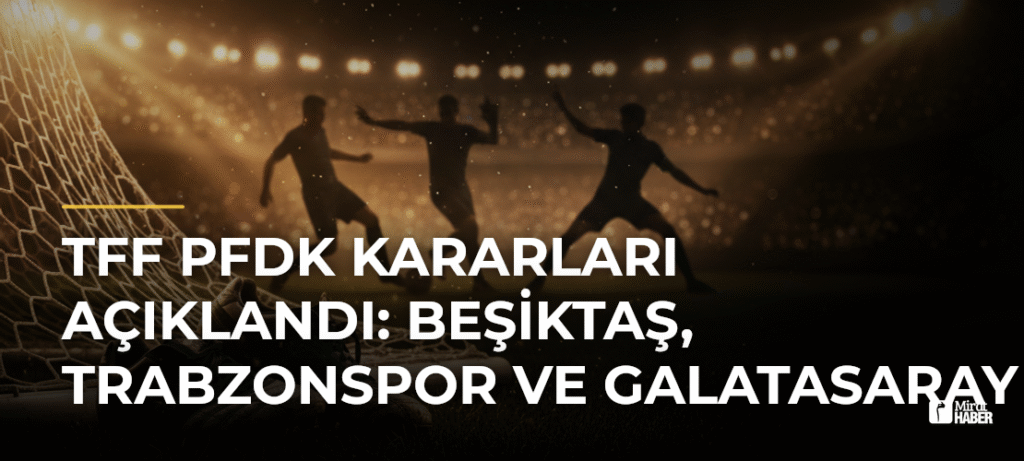 TFF PFDK Kararları Açıklandı: Beşiktaş, Trabzonspor ve Galatasaray