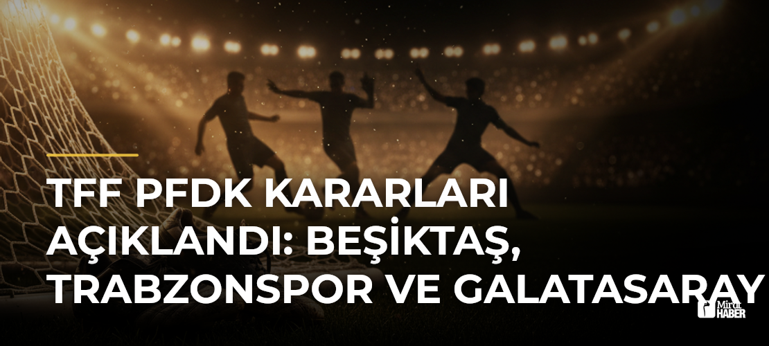 TFF PFDK Kararları Açıklandı: Beşiktaş, Trabzonspor ve Galatasaray