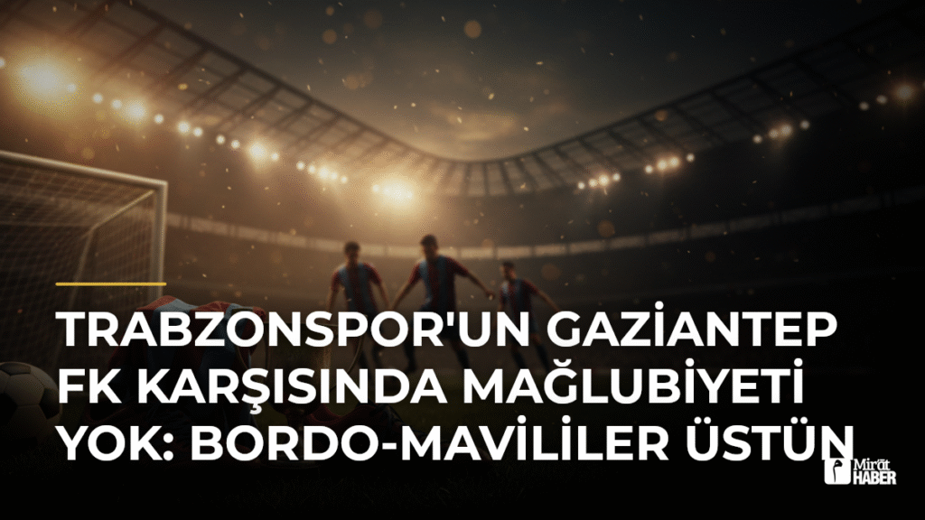 Trabzonspor’un Gaziantep FK Karşısında Mağlubiyeti Yok: Bordo-Mavililer Üstün
