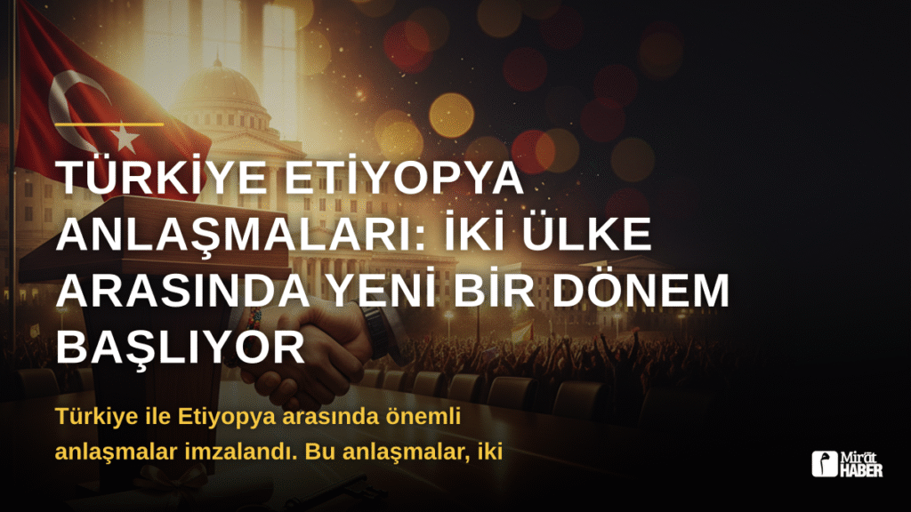 Türkiye Etiyopya Anlaşmaları: İki Ülke Arasında Yeni Bir Dönem Başlıyor