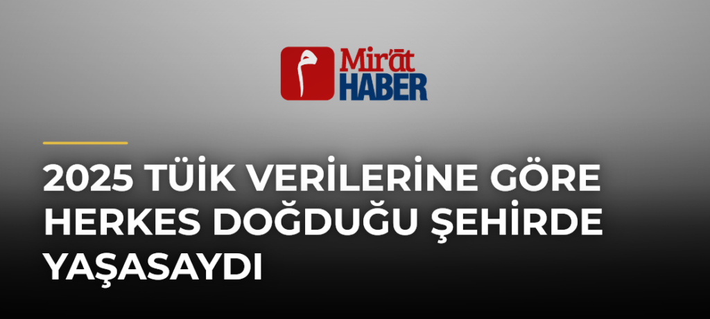 2025 TÜİK Verilerine Göre Herkes Doğduğu Şehirde Yaşasaydı