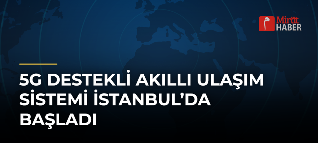 5G Destekli Akıllı Ulaşım Sistemi İstanbul’da Başladı