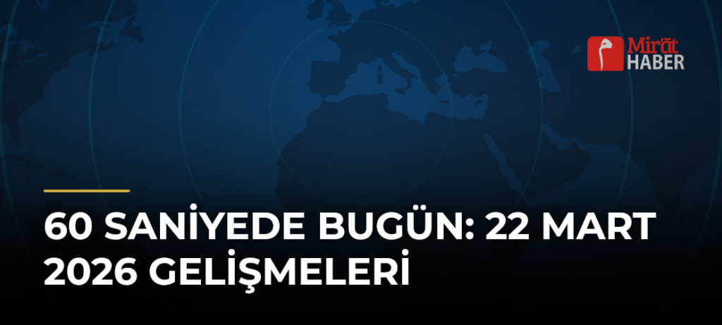 60 Saniyede Bugün: 22 Mart 2026 Gelişmeleri