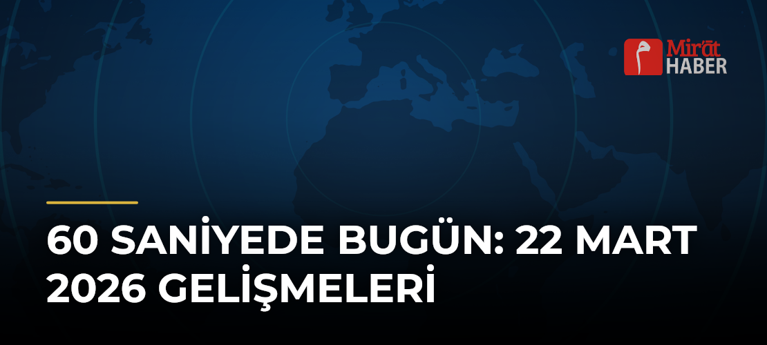 60 Saniyede Bugün: 22 Mart 2026 Gelişmeleri