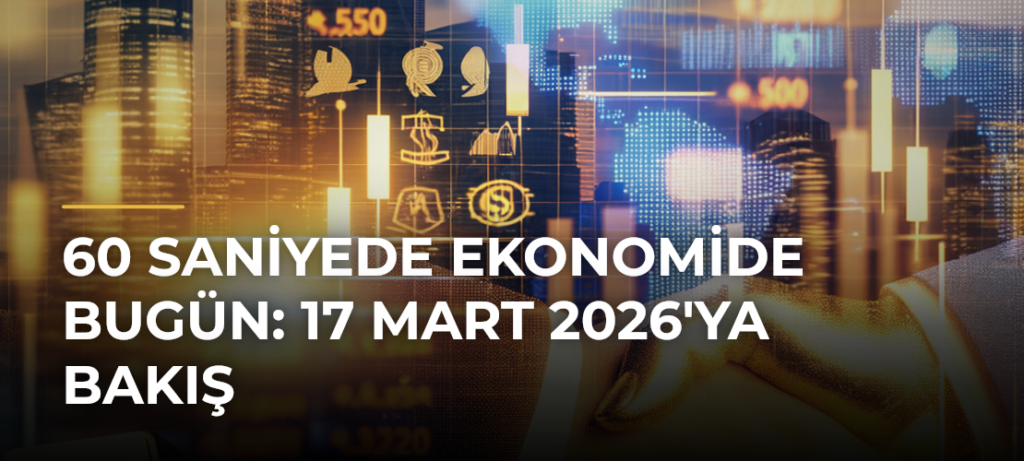 60 Saniyede Ekonomide Bugün: 17 Mart 2026’ya Bakış