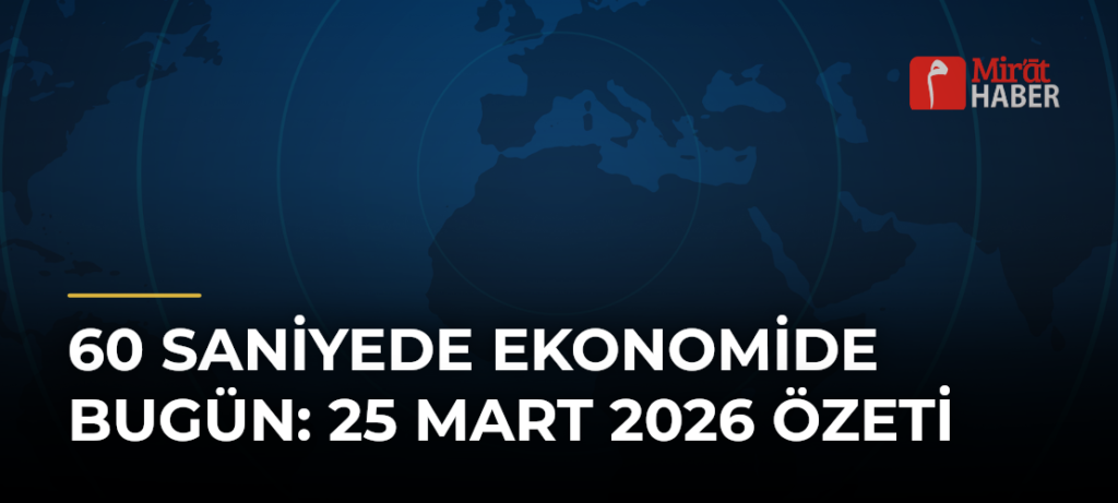 60 Saniyede Ekonomide Bugün: 25 Mart 2026 Özeti