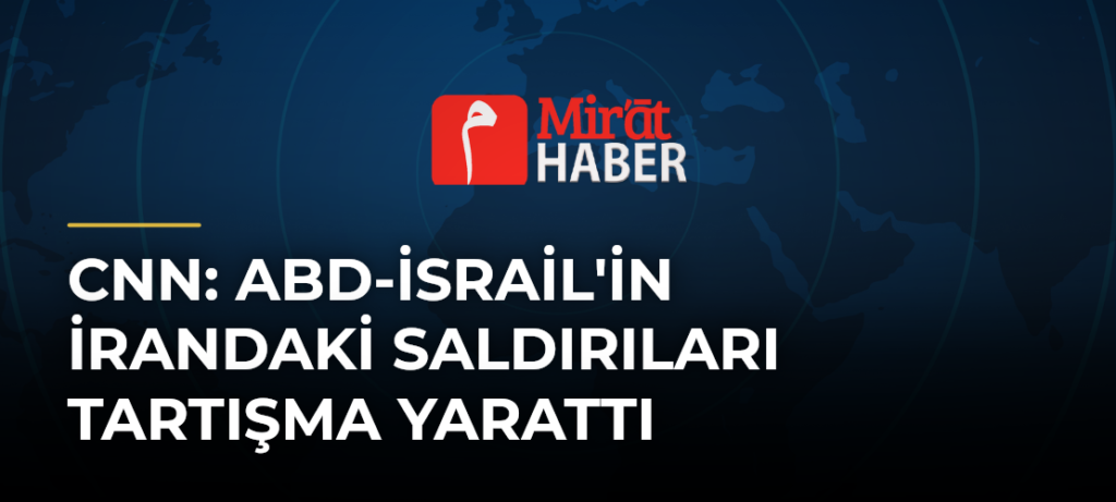 CNN: ABD-İsrail’in İrandaki Saldırıları Tartışma Yarattı