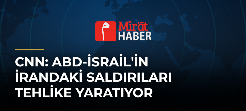 CNN: ABD-İsrail’in İrandaki Saldırıları Tehlike Yaratıyor