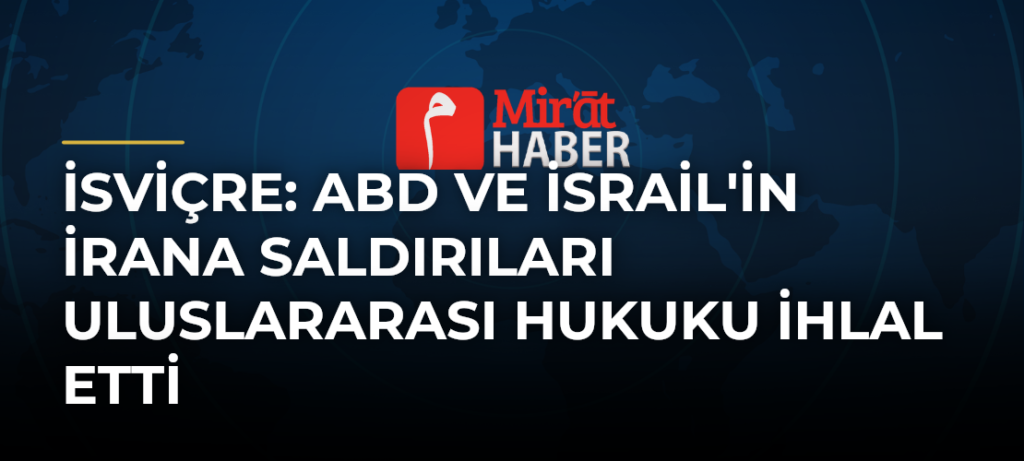 İsviçre: ABD ve İsrail’in İrana Saldırıları Uluslararası Hukuku İhlal Etti