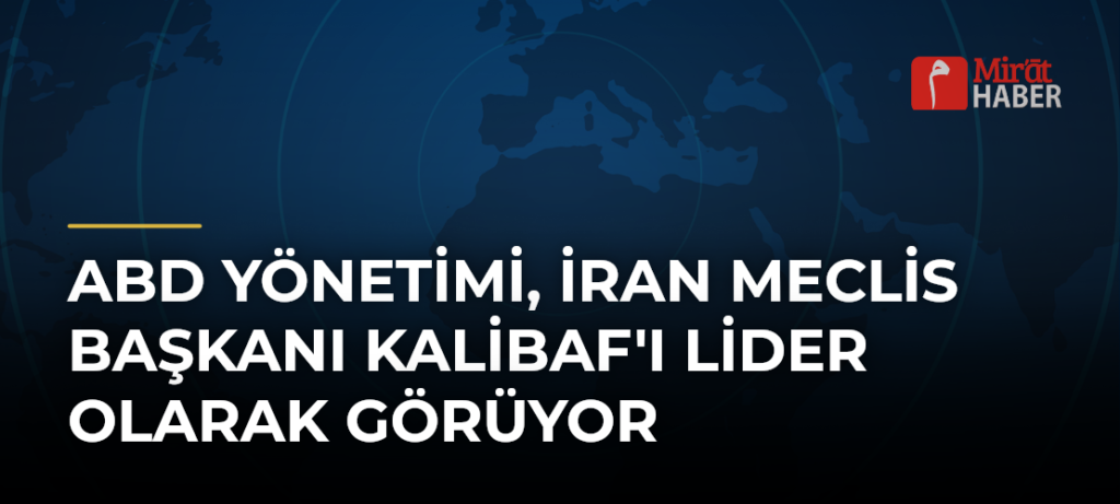ABD Yönetimi, İran Meclis Başkanı Kalibaf’ı Lider Olarak Görüyor