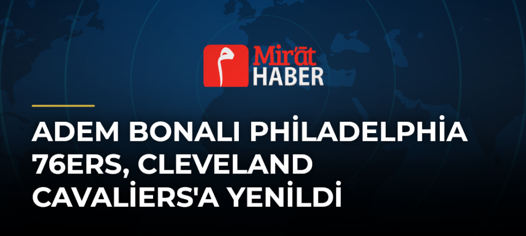 Adem Bonalı Philadelphia 76ers, Cleveland Cavaliers’a Yenildi